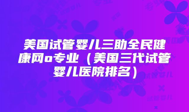 美国试管婴儿三助全民健康网o专业（美国三代试管婴儿医院排名）
