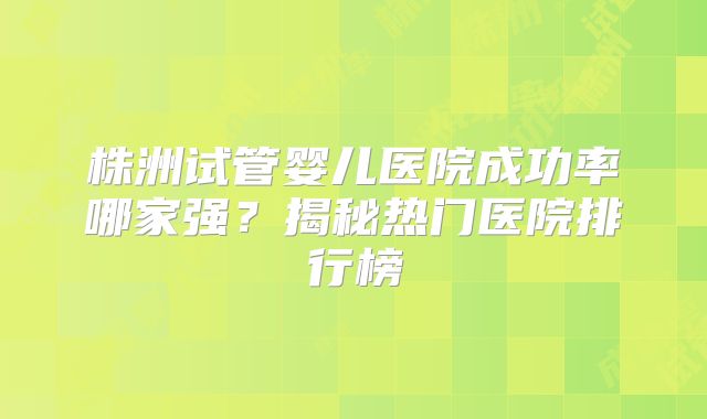 株洲试管婴儿医院成功率哪家强？揭秘热门医院排行榜