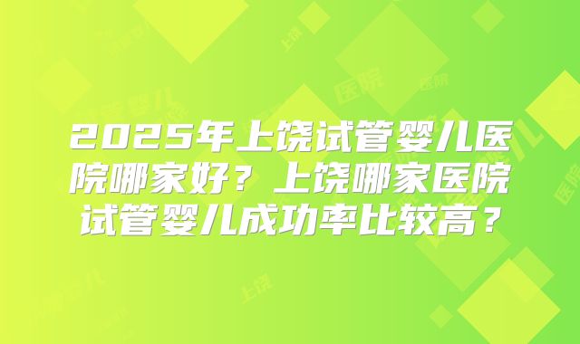 2025年上饶试管婴儿医院哪家好？上饶哪家医院试管婴儿成功率比较高？