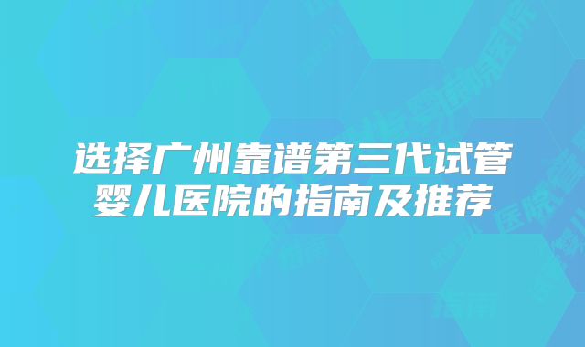 选择广州靠谱第三代试管婴儿医院的指南及推荐