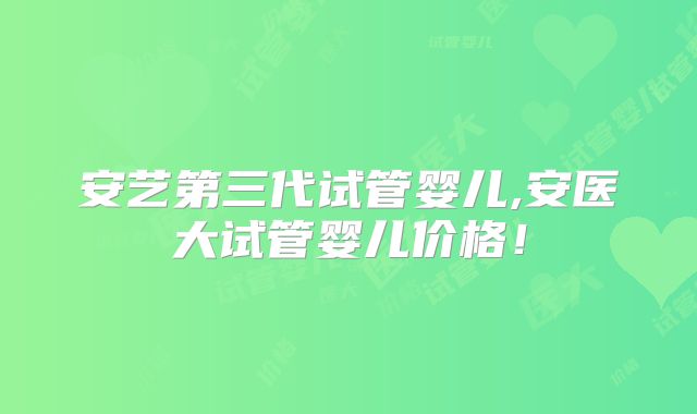 安艺第三代试管婴儿,安医大试管婴儿价格！
