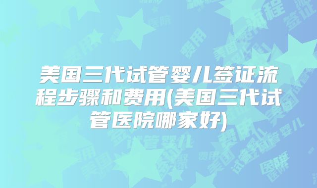 美国三代试管婴儿签证流程步骤和费用(美国三代试管医院哪家好)