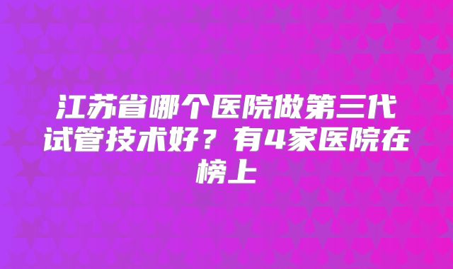 江苏省哪个医院做第三代试管技术好？有4家医院在榜上