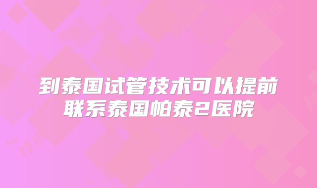 到泰国试管技术可以提前联系泰国帕泰2医院