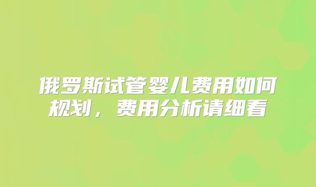 俄罗斯试管婴儿费用如何规划，费用分析请细看