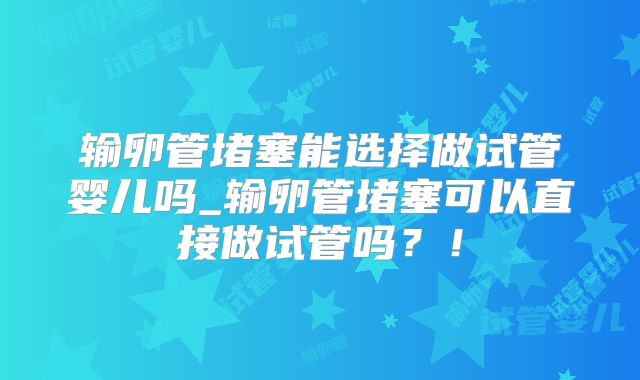输卵管堵塞能选择做试管婴儿吗_输卵管堵塞可以直接做试管吗？！