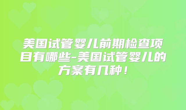 美国试管婴儿前期检查项目有哪些-美国试管婴儿的方案有几种！
