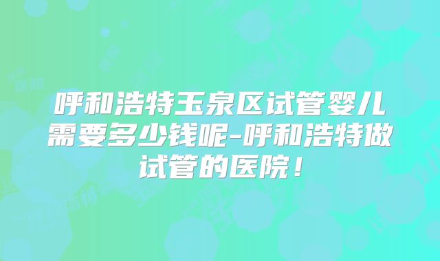 呼和浩特玉泉区试管婴儿需要多少钱呢-呼和浩特做试管的医院！