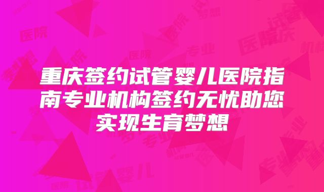 重庆签约试管婴儿医院指南专业机构签约无忧助您实现生育梦想