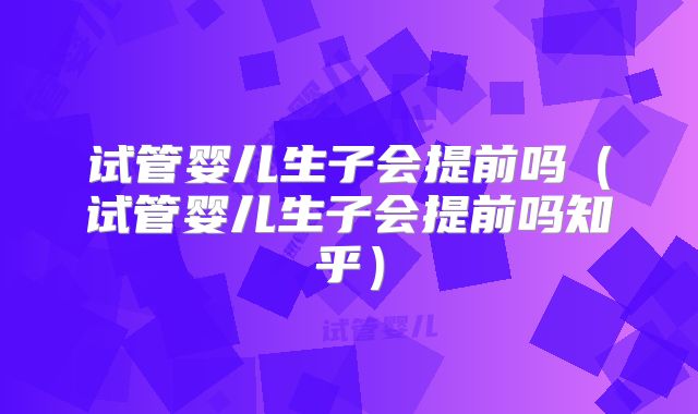 试管婴儿生子会提前吗（试管婴儿生子会提前吗知乎）