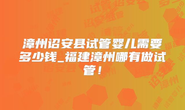 漳州诏安县试管婴儿需要多少钱_福建漳州哪有做试管！