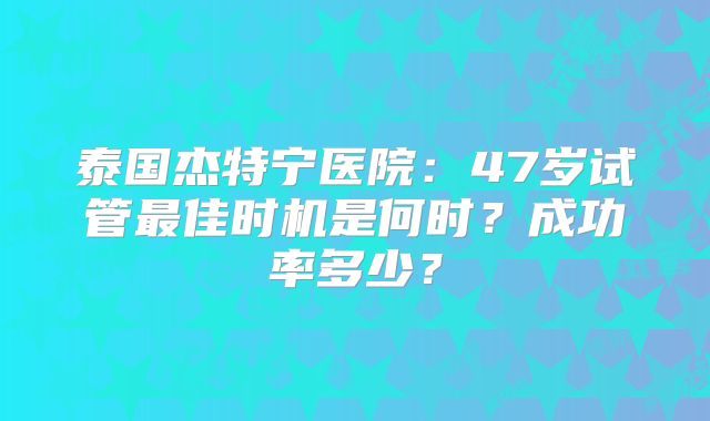 泰国杰特宁医院：47岁试管最佳时机是何时？成功率多少？