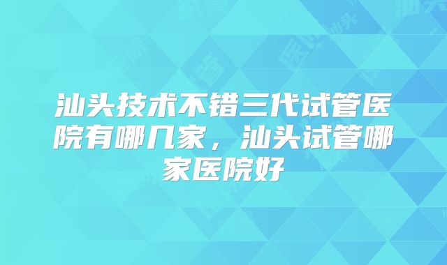 汕头技术不错三代试管医院有哪几家，汕头试管哪家医院好