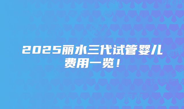 2025丽水三代试管婴儿费用一览!
