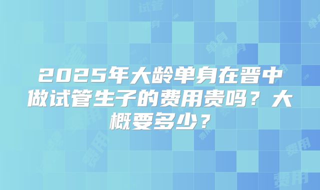 2025年大龄单身在晋中做试管生子的费用贵吗？大概要多少？