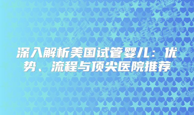 深入解析美国试管婴儿：优势、流程与顶尖医院推荐
