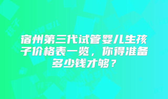 宿州第三代试管婴儿生孩子价格表一览，你得准备多少钱才够？