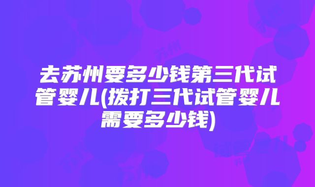 去苏州要多少钱第三代试管婴儿(拨打三代试管婴儿需要多少钱)