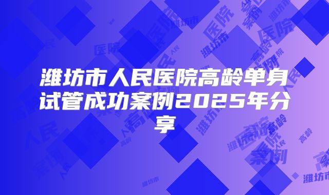 潍坊市人民医院高龄单身试管成功案例2025年分享