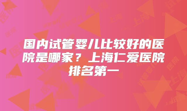 国内试管婴儿比较好的医院是哪家？上海仁爱医院排名第一
