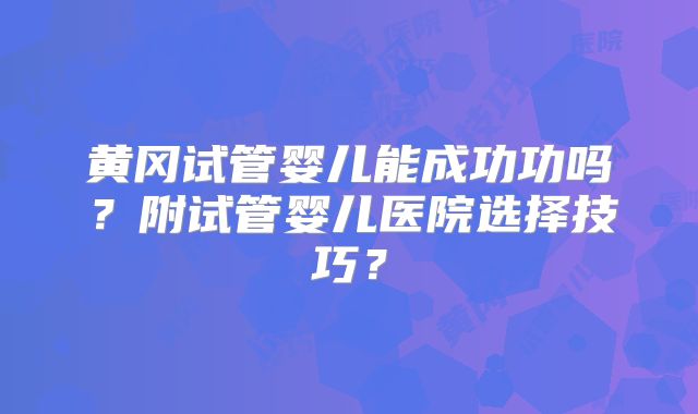 黄冈试管婴儿能成功功吗？附试管婴儿医院选择技巧？