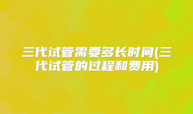 三代试管需要多长时间(三代试管的过程和费用)