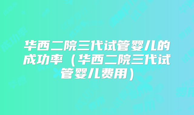 华西二院三代试管婴儿的成功率(华西二院三代试管婴儿费用)