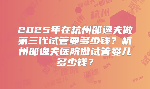 2025年在杭州邵逸夫做第三代试管要多少钱？杭州邵逸夫医院做试管婴儿多少钱？
