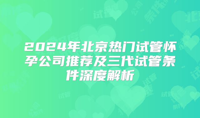 2024年北京热门试管怀孕公司推荐及三代试管条件深度解析