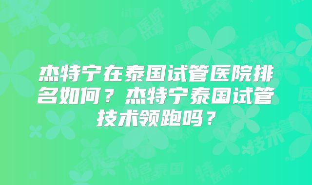 杰特宁在泰国试管医院排名如何？杰特宁泰国试管技术领跑吗？