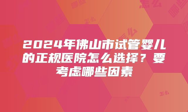 2024年佛山市试管婴儿的正规医院怎么选择？要考虑哪些因素