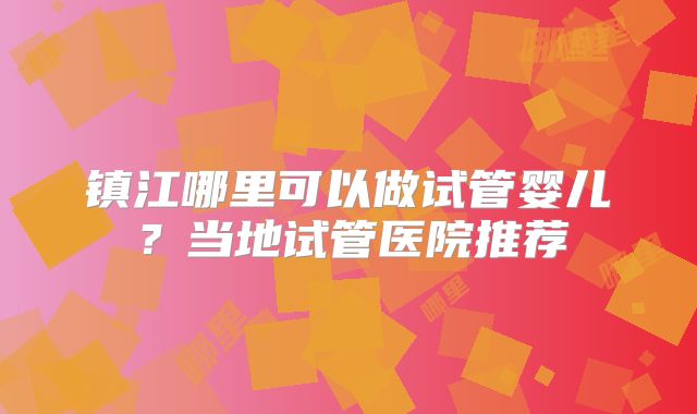 镇江哪里可以做试管婴儿？当地试管医院推荐