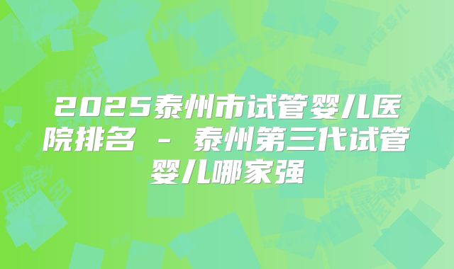 2025泰州市试管婴儿医院排名 - 泰州第三代试管婴儿哪家强
