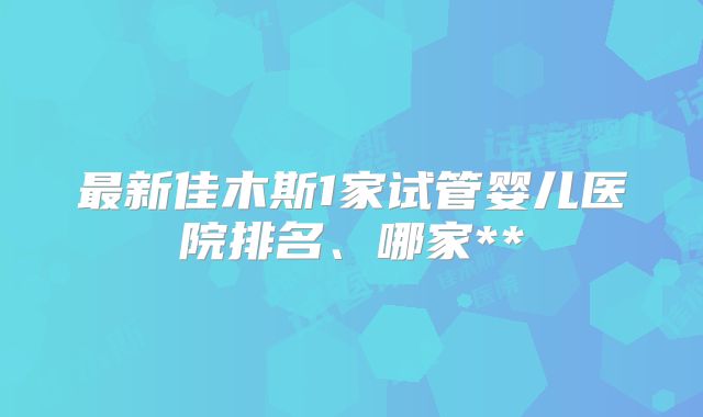 最新佳木斯1家试管婴儿医院排名、哪家**