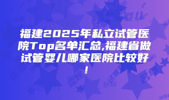 福建2025年私立试管医院Top名单汇总,福建省做试管婴儿哪家医院比较好！