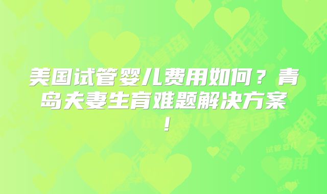 美国试管婴儿费用如何？青岛夫妻生育难题解决方案！