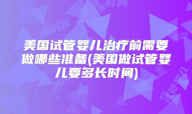 美国试管婴儿治疗前需要做哪些准备(美国做试管婴儿要多长时间)