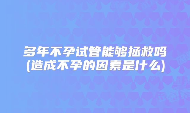 多年不孕试管能够拯救吗(造成不孕的因素是什么)