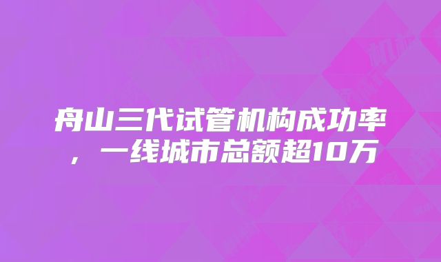 舟山三代试管机构成功率，一线城市总额超10万