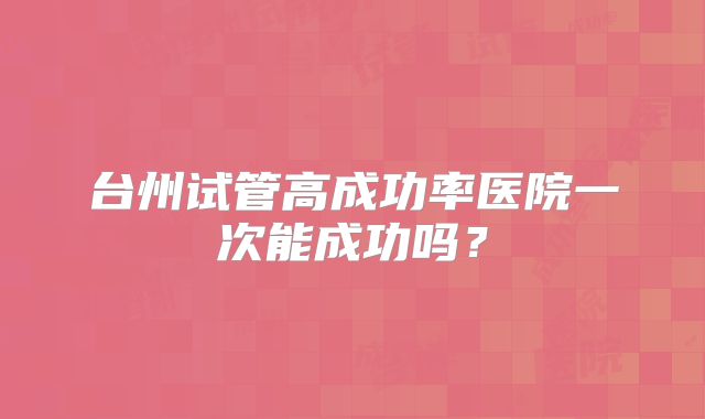 台州试管高成功率医院一次能成功吗?