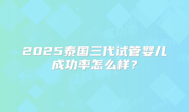 2025泰国三代试管婴儿成功率怎么样?