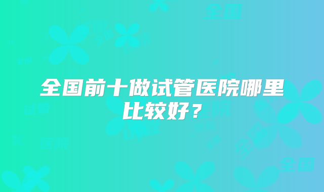 全国前十做试管医院哪里比较好？