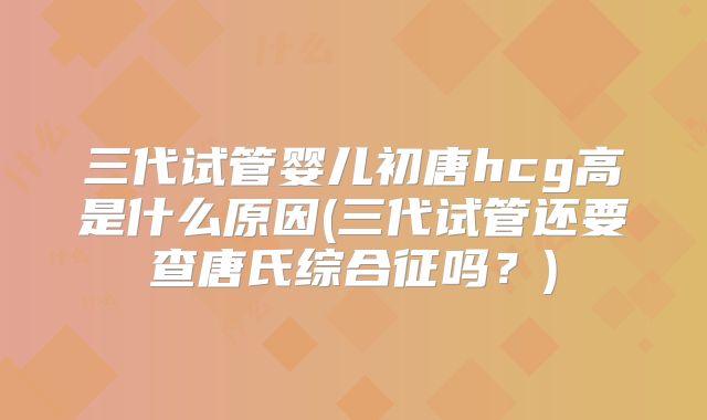 三代试管婴儿初唐hcg高是什么原因(三代试管还要查唐氏综合征吗？)