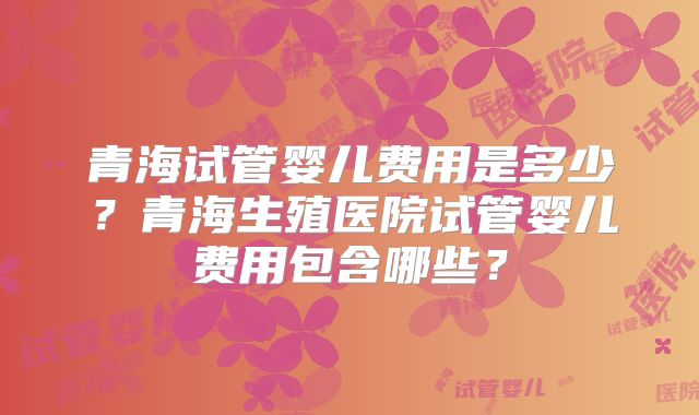 青海试管婴儿费用是多少？青海生殖医院试管婴儿费用包含哪些？