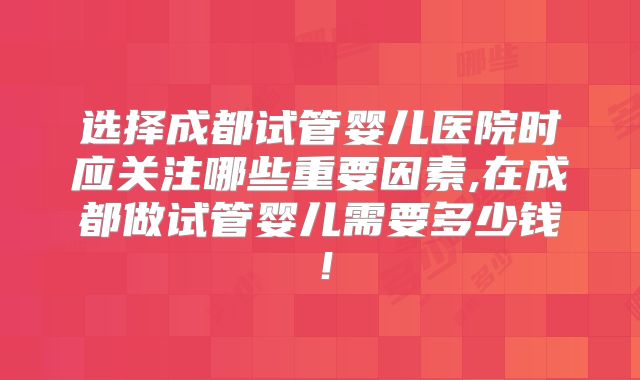 选择成都试管婴儿医院时应关注哪些重要因素,在成都做试管婴儿需要多少钱！