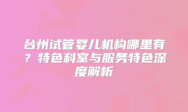 台州试管婴儿机构哪里有？特色科室与服务特色深度解析
