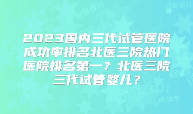 2023国内三代试管医院成功率排名北医三院热门医院排名第一？北医三院三代试管婴儿？