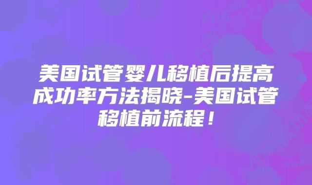 美国试管婴儿移植后提高成功率方法揭晓-美国试管移植前流程!