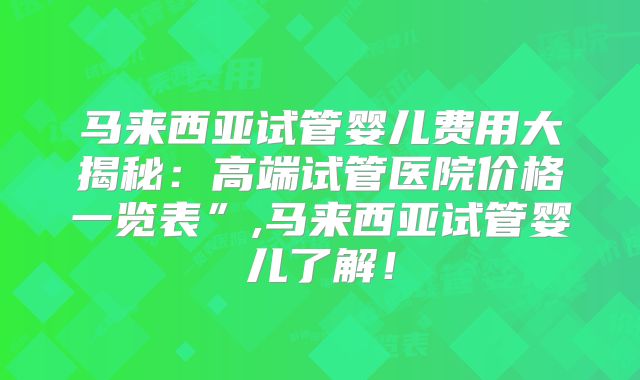 马来西亚试管婴儿费用大揭秘：高端试管医院价格一览表”,马来西亚试管婴儿了解！