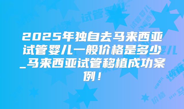 2025年独自去马来西亚试管婴儿一般价格是多少_马来西亚试管移植成功案例！